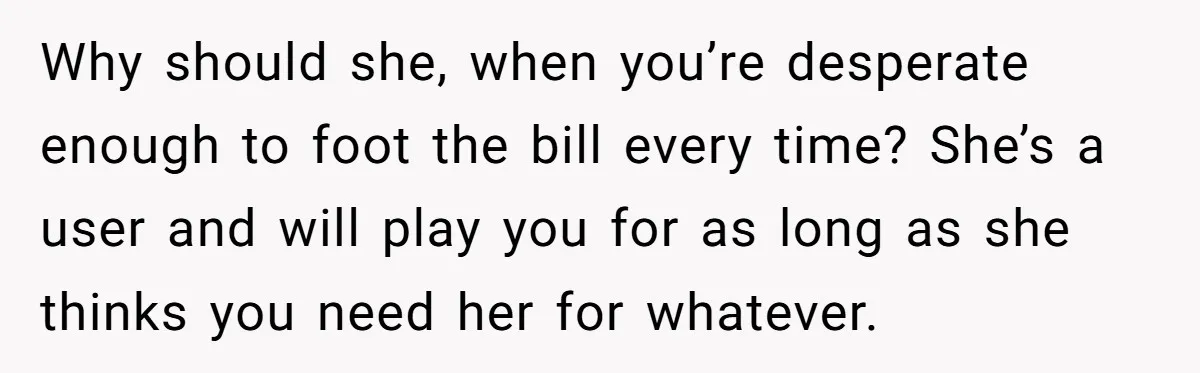 Why should she, when you’re desperate enough to foot the bill every time? She’s a user and will play you for as long as she thinks you need her for...