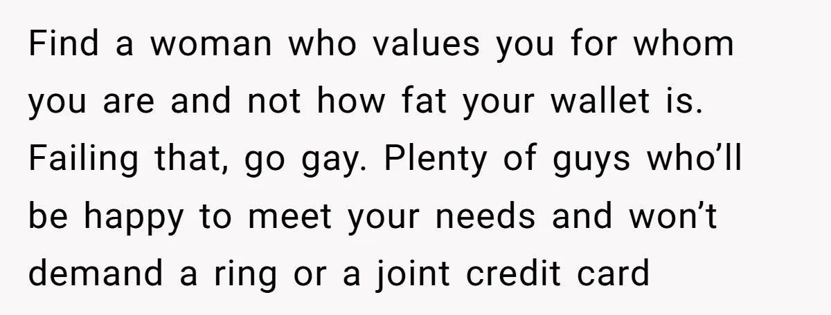 Find a woman who values you for whom you are and not how fat your wallet is. Failing that, go gay. Plenty of guys who’ll be happy to meet your...