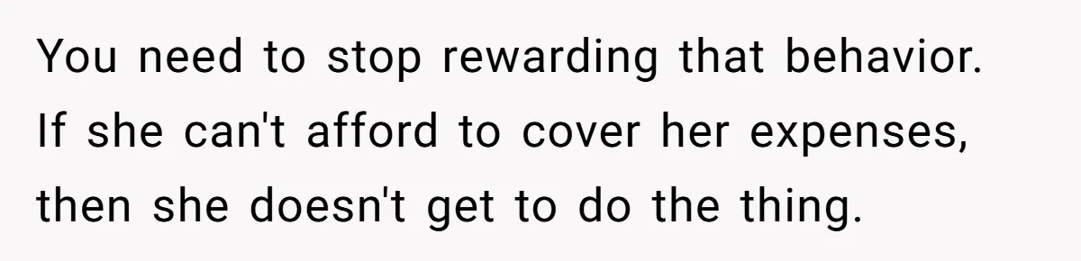 You need to stop rewarding that behavior. If she can't afford to cover her expenses, then she doesn't get to do the thing.