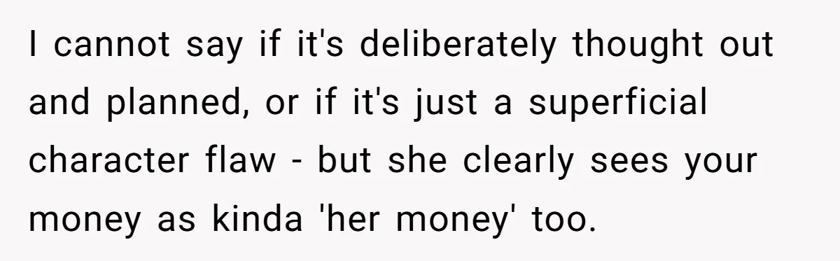I cannot say if it's deliberately thought out and planned, or if it's just a superficial character flaw - but she clearly sees your money as kinda 'her money' too.
