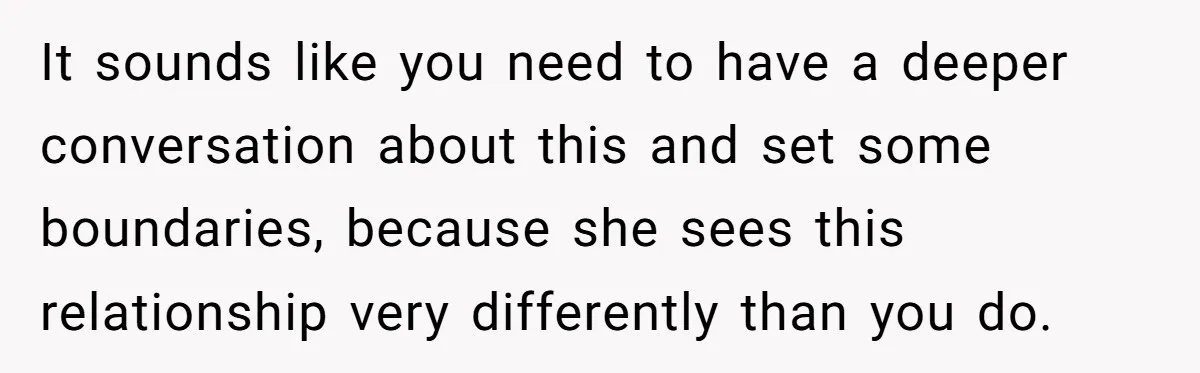 It sounds like you need to have a deeper conversation about this and set some boundaries, because she sees this relationship very differently than you do.