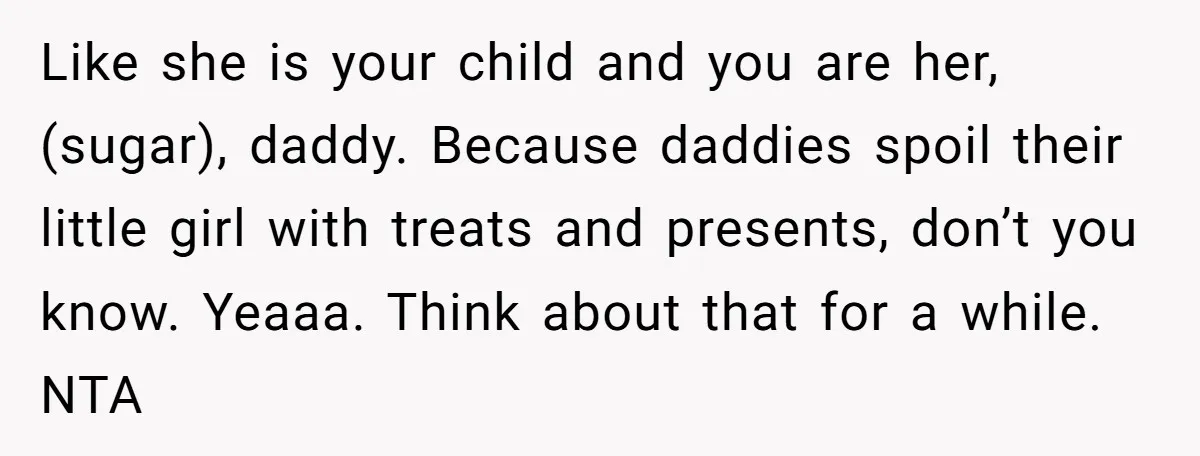 Like she is your child and you are her, (sugar), daddy. Because daddies spoil their little girl with treats and presents, don’t you know. Yeaaa. Think about that for a...