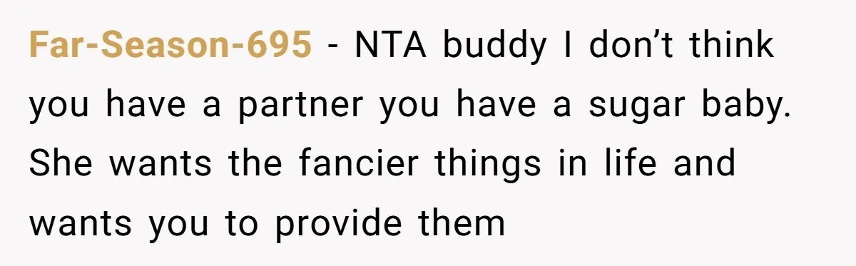 Far-Season-695 − NTA buddy I don’t think you have a partner you have a sugar baby. She wants the fancier things in life and wants you to provide them