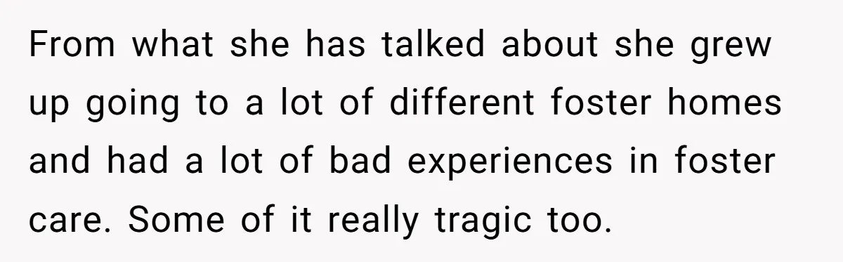 From what she has talked about she grew up going to a lot of different foster homes and had a lot of bad experiences in foster care. Some of it...