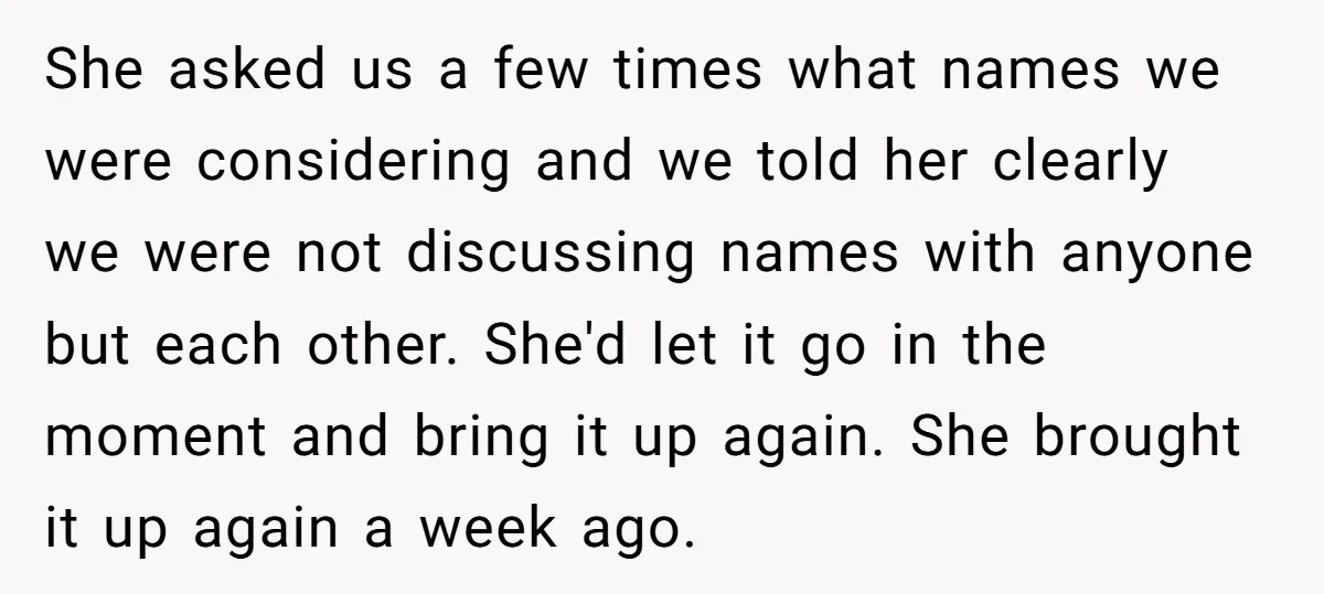 She asked us a few times what names we were considering and we told her clearly we were not discussing names with anyone but each other. She'd let it go...