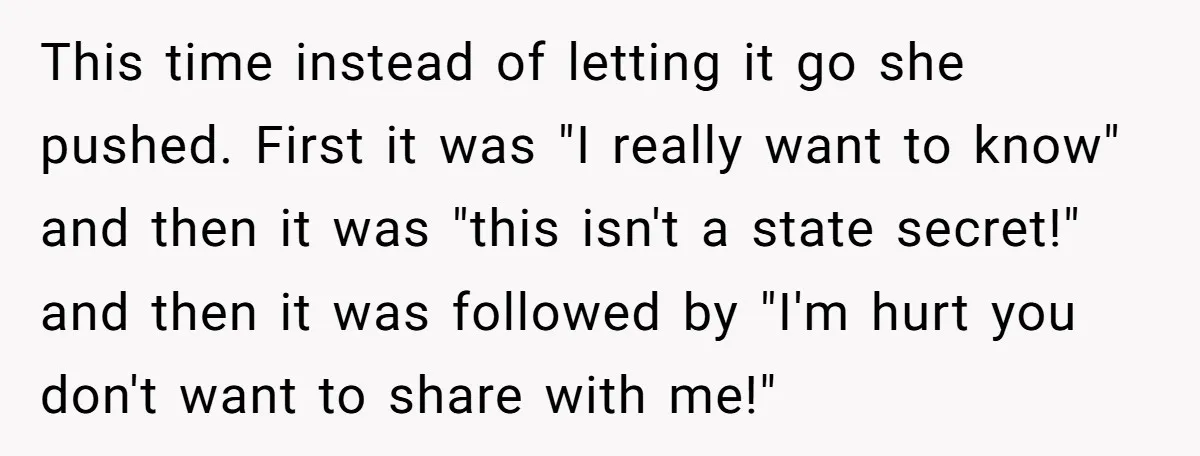 This time instead of letting it go she pushed. First it was "I really want to know" and then it was "this isn't a state secret!" and then it was...