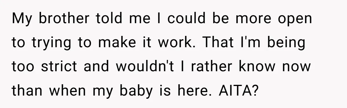 My brother told me I could be more open to trying to make it work. That I'm being too strict and wouldn't I rather know now than when my baby...