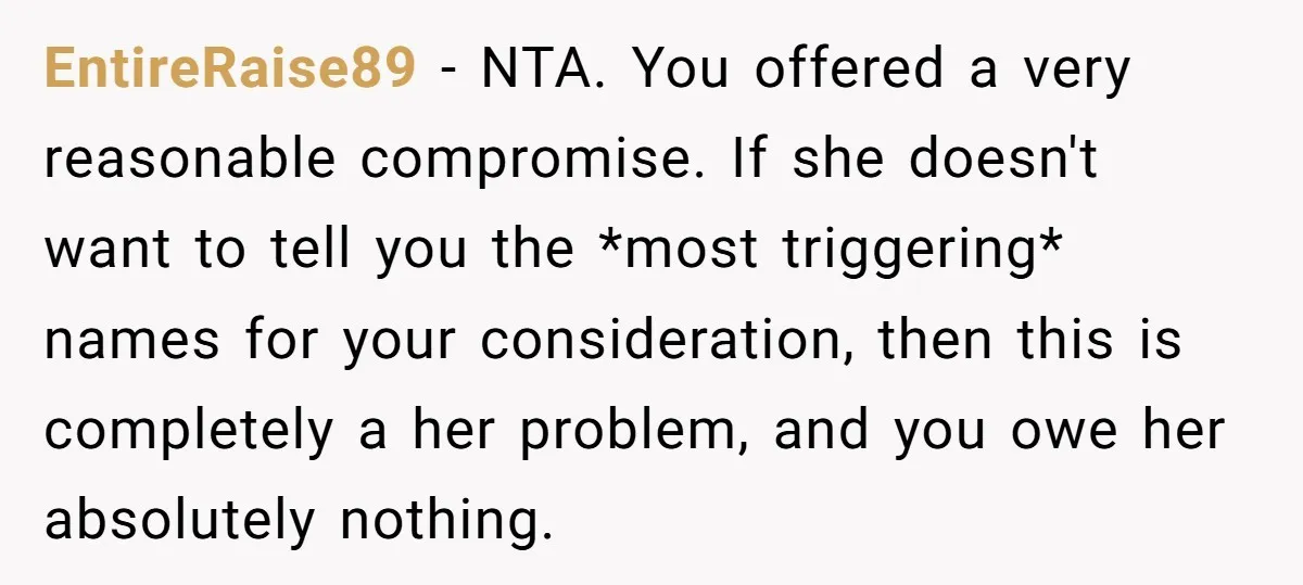 EntireRaise89 − NTA. You offered a very reasonable compromise. If she doesn't want to tell you the *most triggering* names for your consideration, then this is completely a her problem,...