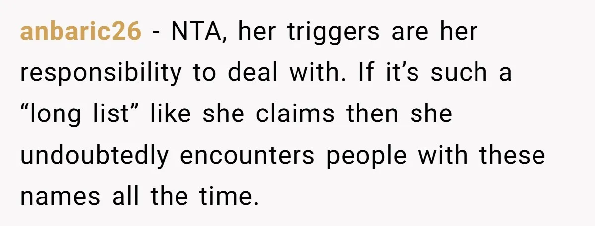 anbaric26 − NTA, her triggers are her responsibility to deal with. If it’s such a “long list” like she claims then she undoubtedly encounters people with these names all the...