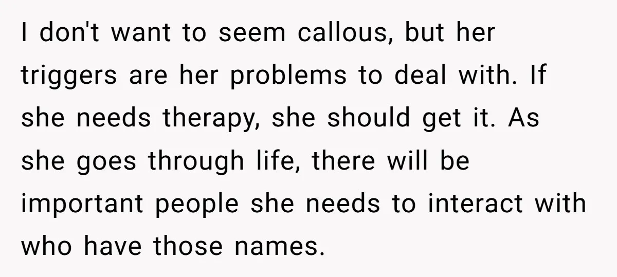 I don't want to seem callous, but her triggers are her problems to deal with. If she needs therapy, she should get it. As she goes through life, there will...