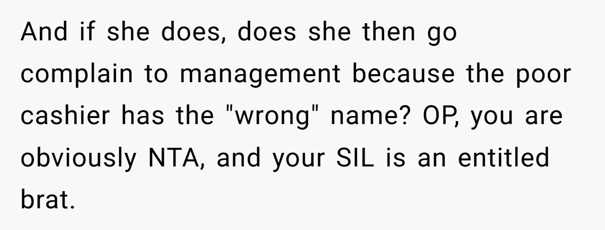And if she does, does she then go complain to management because the poor cashier has the "wrong" name? OP, you are obviously NTA, and your SIL is an entitled...