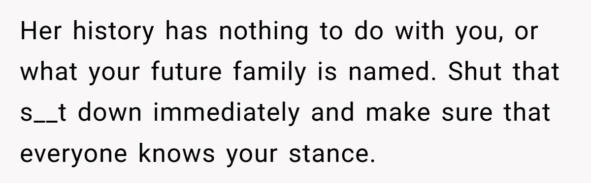 Her history has nothing to do with you, or what your future family is named. Shut that s__t down immediately and make sure that everyone knows your stance.