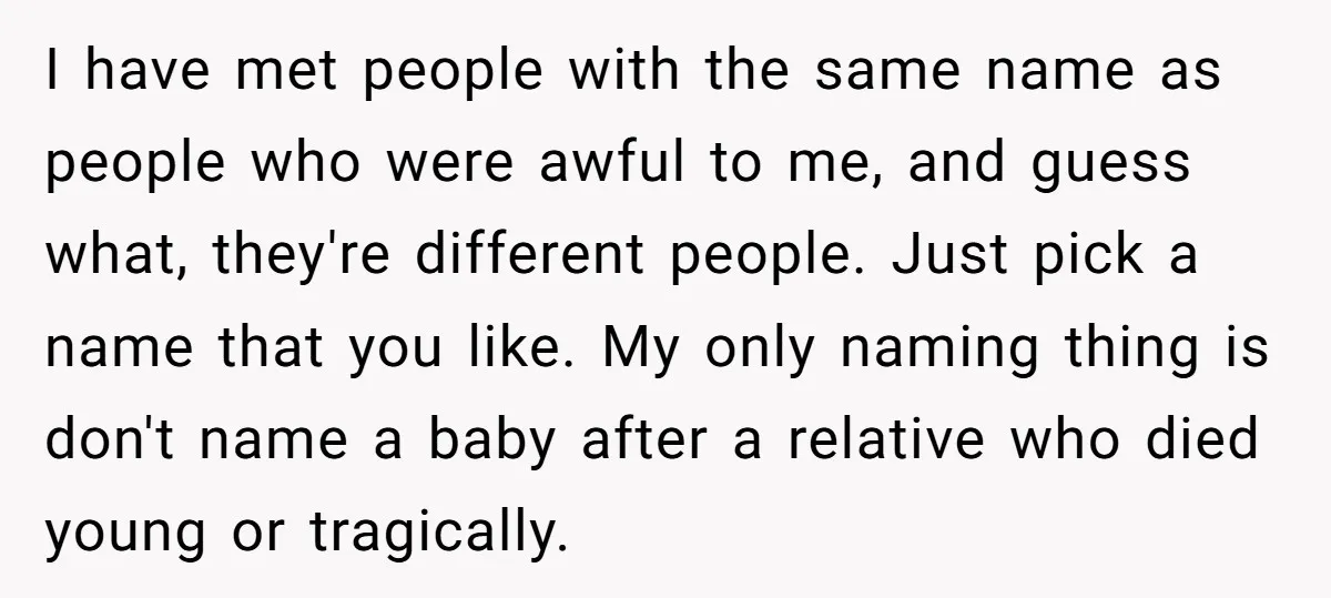 I have met people with the same name as people who were awful to me, and guess what, they're different people. Just pick a name that you like. My only...
