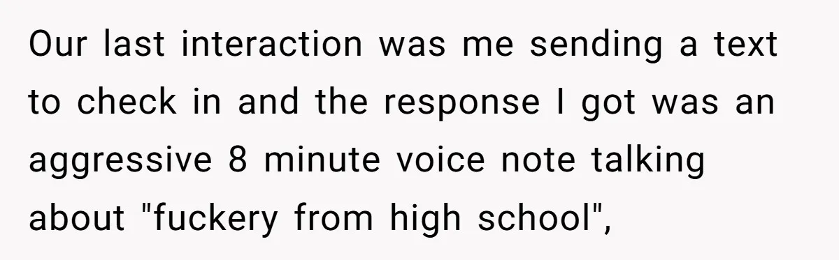 Our last interaction was me sending a text to check in and the response I got was an aggressive 8 minute voice note talking about "fuckery from high school",