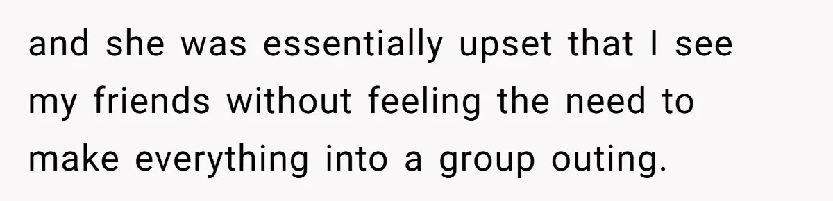 and she was essentially upset that I see my friends without feeling the need to make everything into a group outing.
