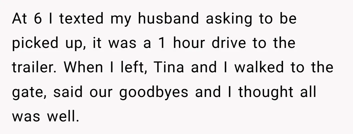 At 6 I texted my husband asking to be picked up, it was a 1 hour drive to the trailer. When I left, Tina and I walked to the gate,...