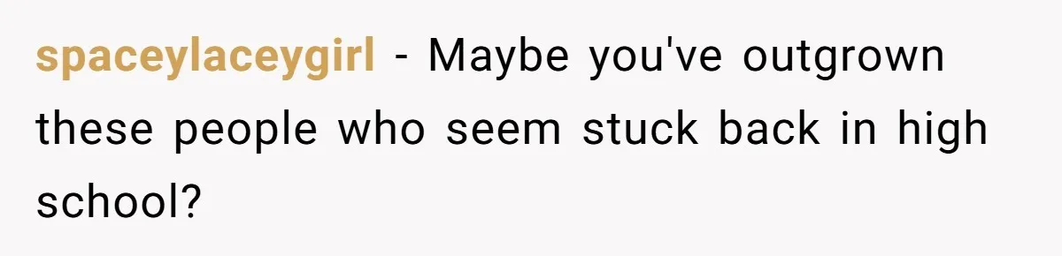 spaceylaceygirl − Maybe you've outgrown these people who seem stuck back in high school?