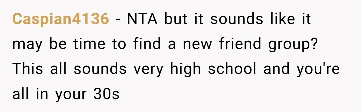 Caspian4136 − NTA but it sounds like it may be time to find a new friend group? This all sounds very high school and you're all in your 30s