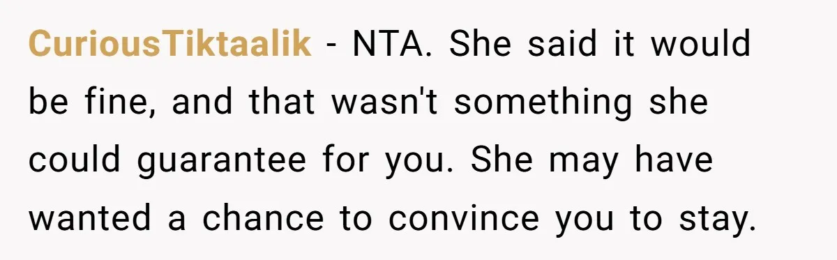CuriousTiktaalik − NTA. She said it would be fine, and that wasn't something she could guarantee for you. She may have wanted a chance to convince you to stay.