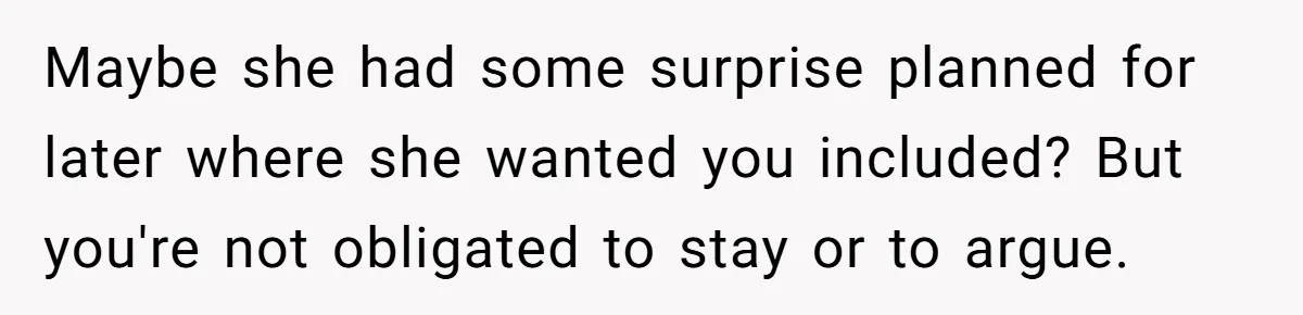 Maybe she had some surprise planned for later where she wanted you included? But you're not obligated to stay or to argue.