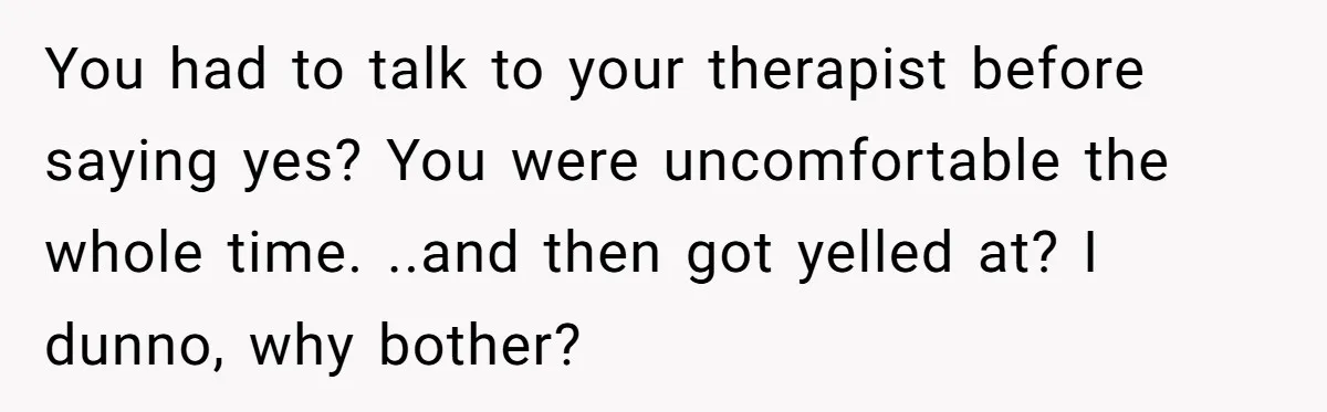 You had to talk to your therapist before saying yes? You were uncomfortable the whole time. ..and then got yelled at? I dunno, why bother?