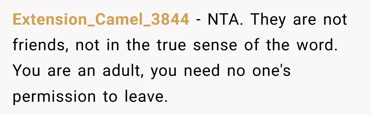 Extension_Camel_3844 − NTA. They are not friends, not in the true sense of the word. You are an adult, you need no one's permission to leave.