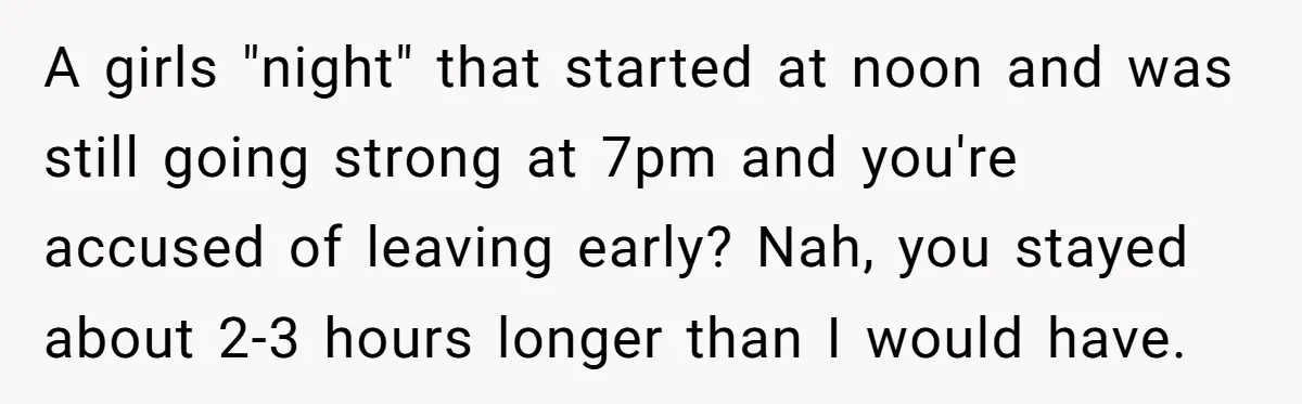 A girls "night" that started at noon and was still going strong at 7pm and you're accused of leaving early? Nah, you stayed about 2-3 hours longer than I would...