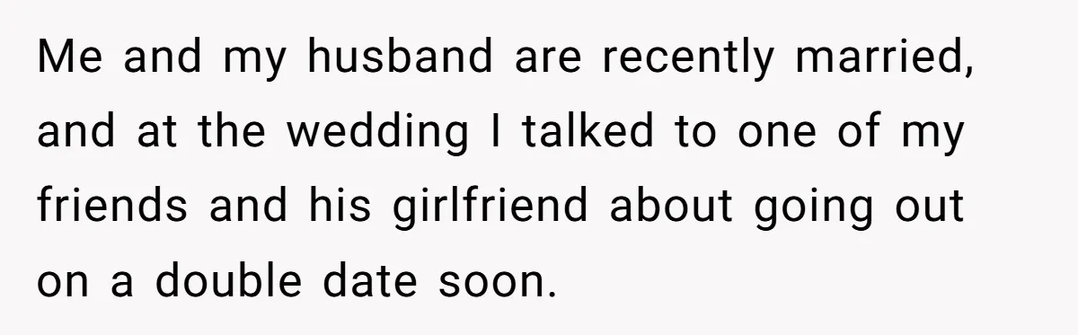 Me and my husband are recently married, and at the wedding I talked to one of my friends and his girlfriend about going out on a double date soon.