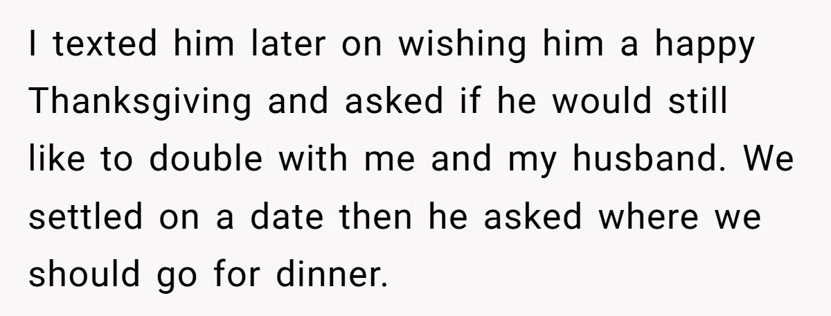 I texted him later on wishing him a happy Thanksgiving and asked if he would still like to double with me and my husband. We settled on a date then...