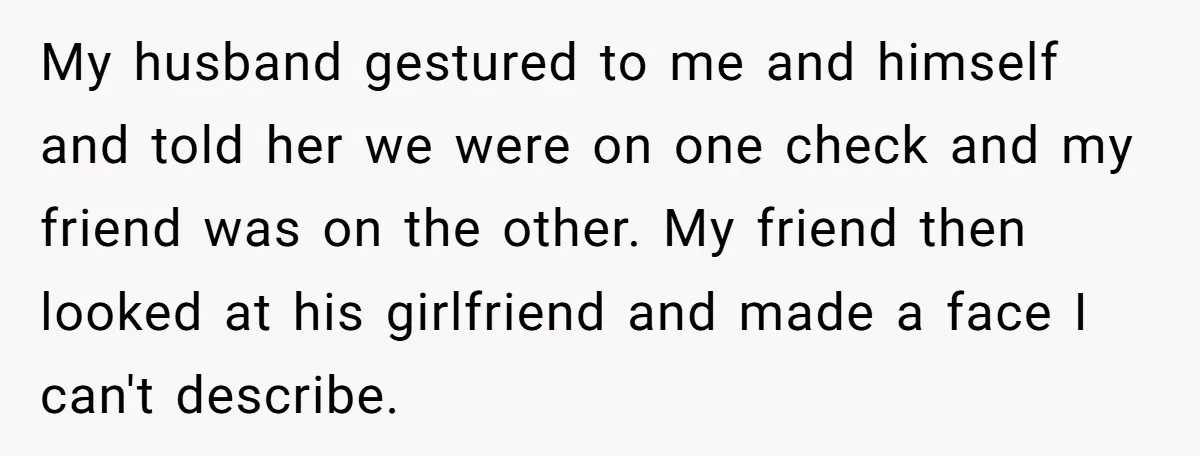 My husband gestured to me and himself and told her we were on one check and my friend was on the other. My friend then looked at his girlfriend and...