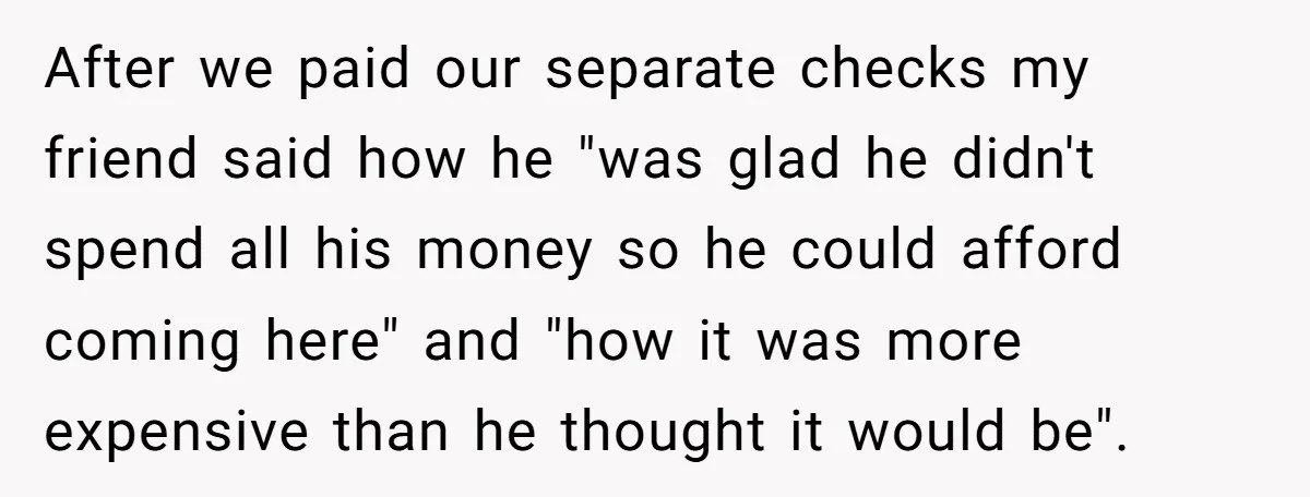 After we paid our separate checks my friend said how he "was glad he didn't spend all his money so he could afford coming here" and "how it was more...