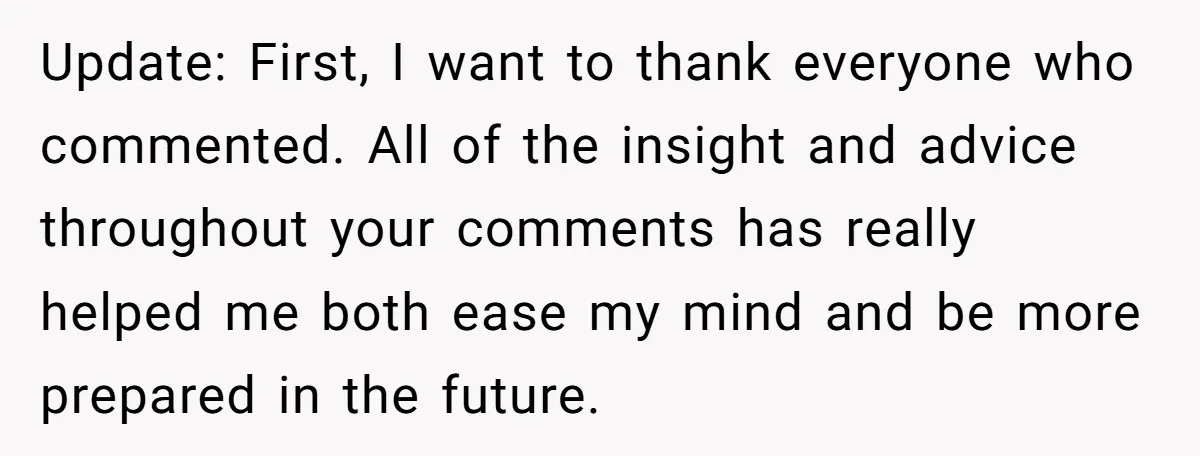 Update: First, I want to thank everyone who commented. All of the insight and advice throughout your comments has really helped me both ease my mind and be more prepared...