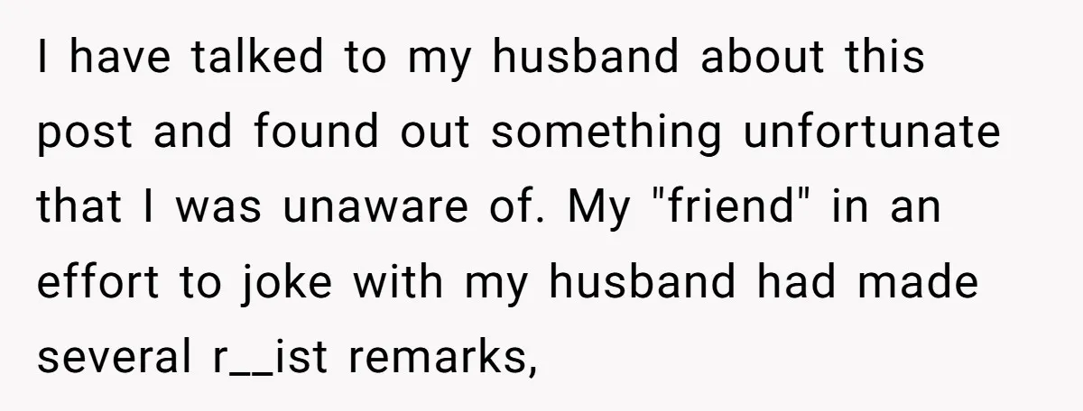 I have talked to my husband about this post and found out something unfortunate that I was unaware of. My "friend" in an effort to joke with my husband had...
