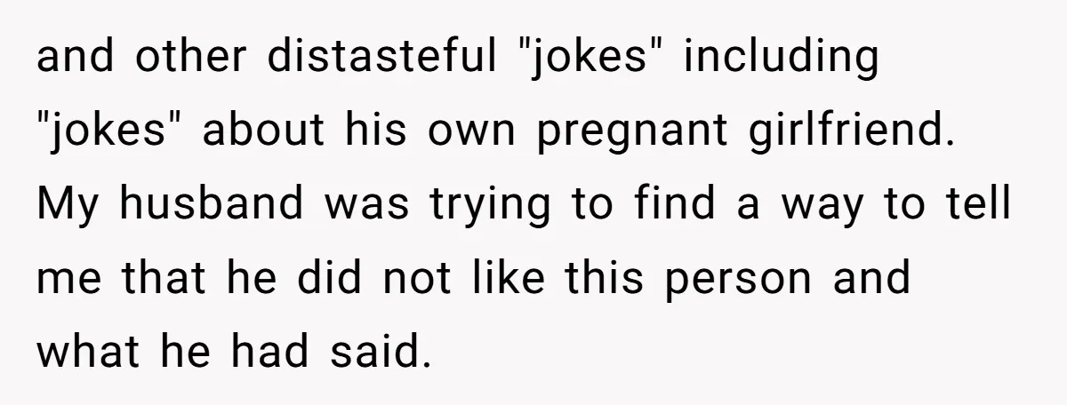 and other distasteful "jokes" including "jokes" about his own pregnant girlfriend. My husband was trying to find a way to tell me that he did not like this person and...