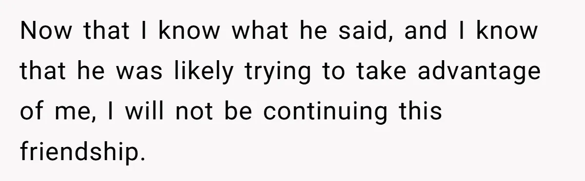 Now that I know what he said, and I know that he was likely trying to take advantage of me, I will not be continuing this friendship.