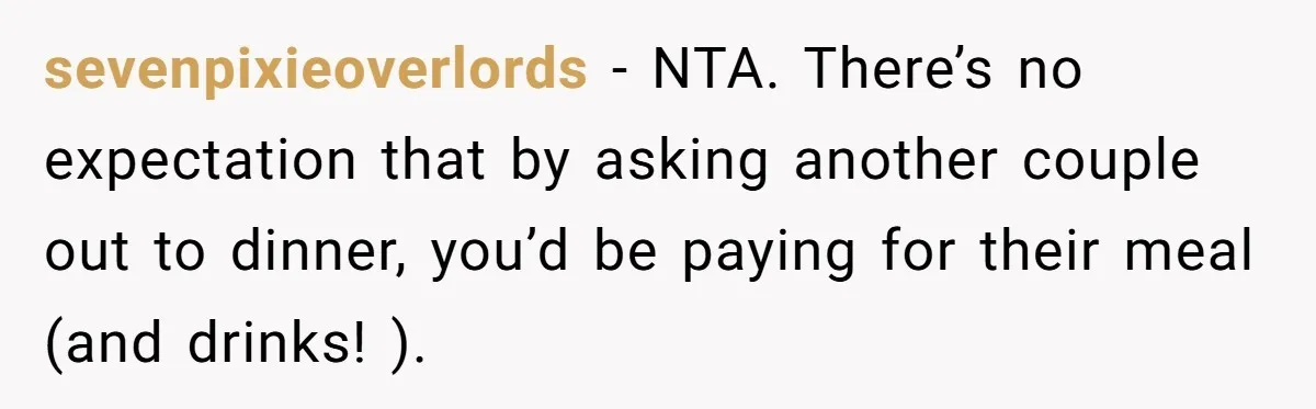 sevenpixieoverlords − NTA. There’s no expectation that by asking another couple out to dinner, you’d be paying for their meal (and drinks! ).