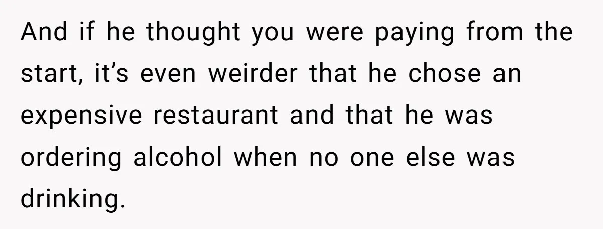 And if he thought you were paying from the start, it’s even weirder that he chose an expensive restaurant and that he was ordering alcohol when no one else was...