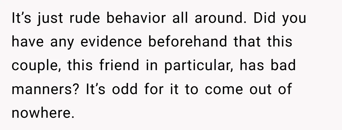 It’s just rude behavior all around. Did you have any evidence beforehand that this couple, this friend in particular, has bad manners? It’s odd for it to come out of...