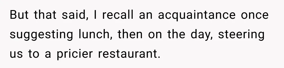 But that said, I recall an acquaintance once suggesting lunch, then on the day, steering us to a pricier restaurant.