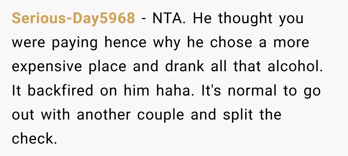 Serious-Day5968 − NTA. He thought you were paying hence why he chose a more expensive place and drank all that alcohol. It backfired on him haha. It's normal to go...