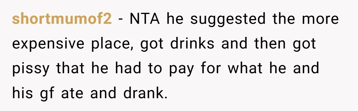 shortmumof2 − NTA he suggested the more expensive place, got drinks and then got pissy that he had to pay for what he and his gf ate and drank.