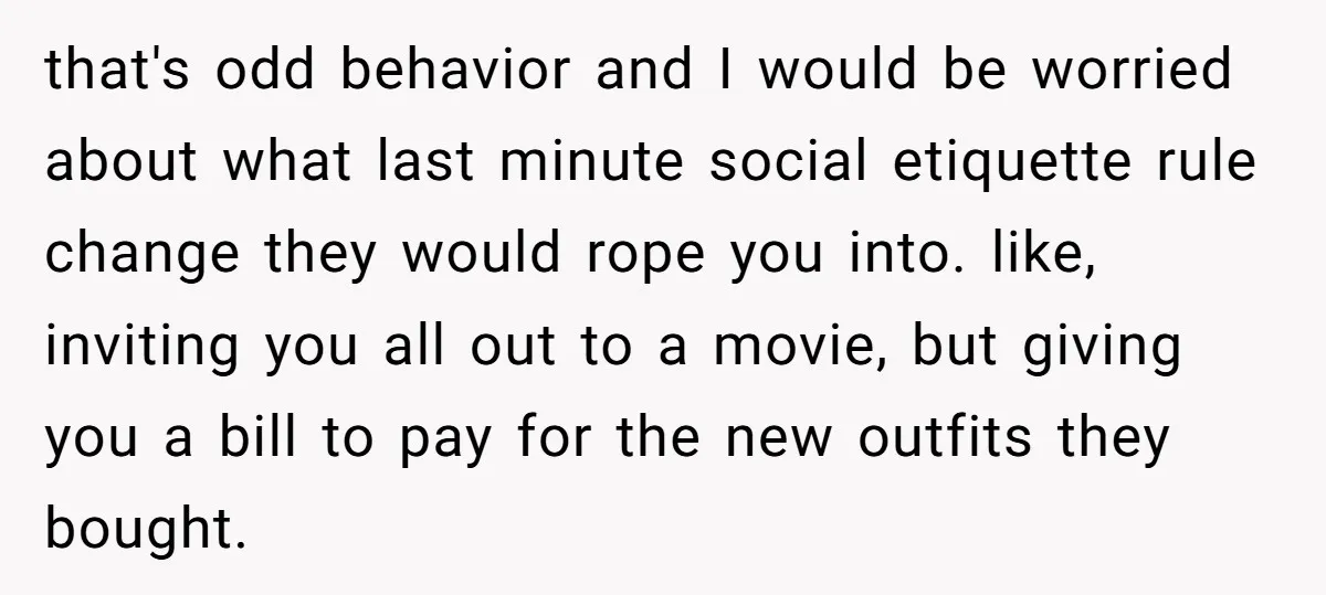 that's odd behavior and I would be worried about what last minute social etiquette rule change they would rope you into. like, inviting you all out to a movie, but...