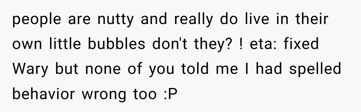 people are nutty and really do live in their own little bubbles don't they? ! eta: fixed Wary but none of you told me I had spelled behavior wrong too...
