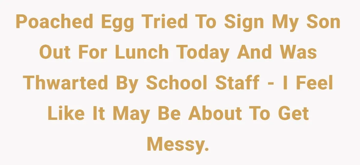 Poached Egg tried to sign my son out for lunch today and was thwarted by school staff - I feel like it may be about to get messy.