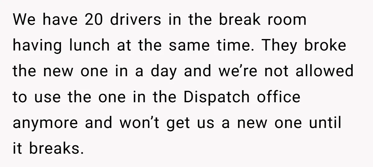 We have 20 drivers in the break room having lunch at the same time. They broke the new one in a day and we’re not allowed to use the one...