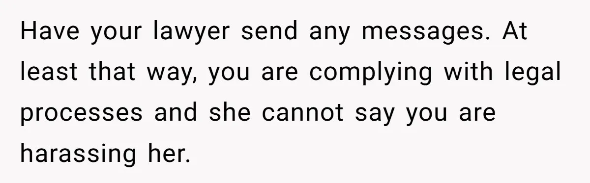 Have your lawyer send any messages. At least that way, you are complying with legal processes and she cannot say you are harassing her.