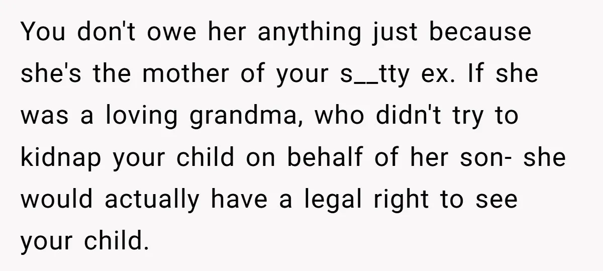 You don't owe her anything just because she's the mother of your s__tty ex. If she was a loving grandma, who didn't try to kidnap your child on behalf of...