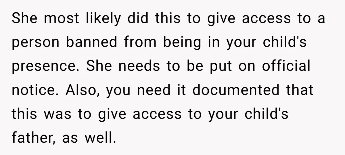 She most likely did this to give access to a person banned from being in your child's presence. She needs to be put on official notice. Also, you need it...