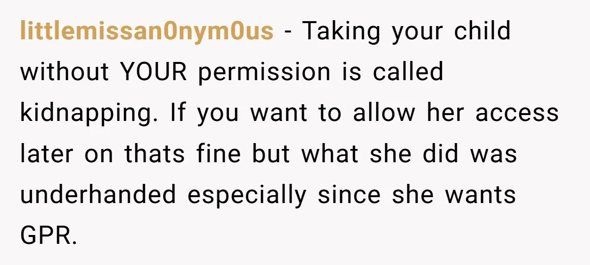 littlemissan0nym0us − Taking your child without YOUR permission is called kidnapping. If you want to allow her access later on thats fine but what she did was underhanded especially since...