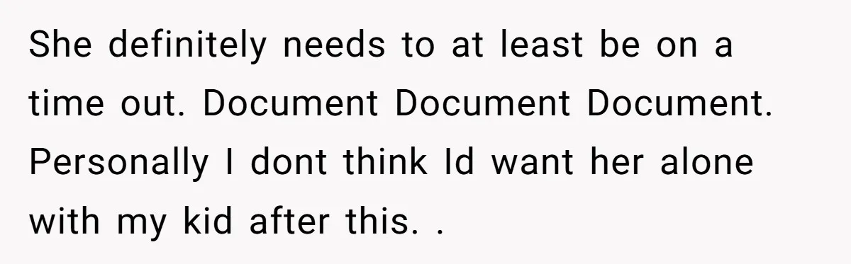 She definitely needs to at least be on a time out. Document Document Document. Personally I dont think Id want her alone with my kid after this. .